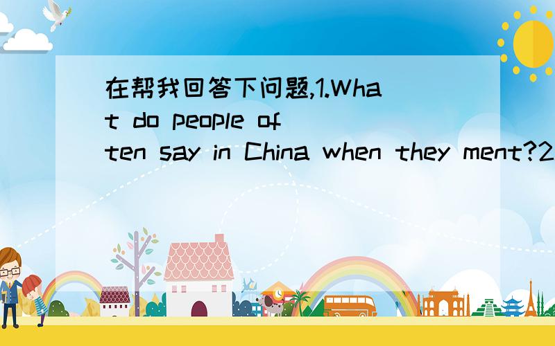 在帮我回答下问题,1.What do people often say in China when they ment?2.What do English peo...在帮我回答下问题,1.What do people often say in China when they ment?2.What do English people often talk about when they meet?3.Can you talk ab
