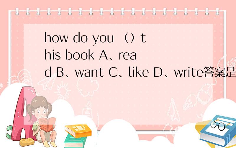 how do you （）this book A、read B、want C、like D、write答案是c 为什么b c 不对?like 不是得加to或者ing吗?