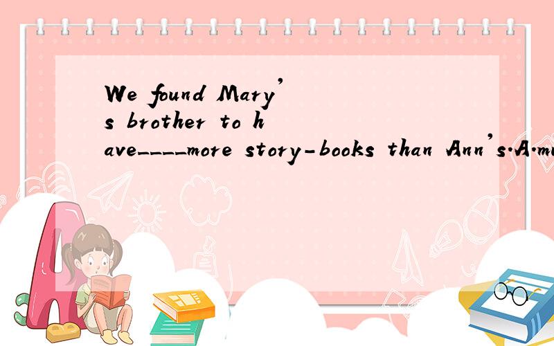 We found Mary's brother to have____more story-books than Ann's.A.much B.too much C.by far D.far为什么选A另外.find sb. 后面加不定式是表示什么感情?