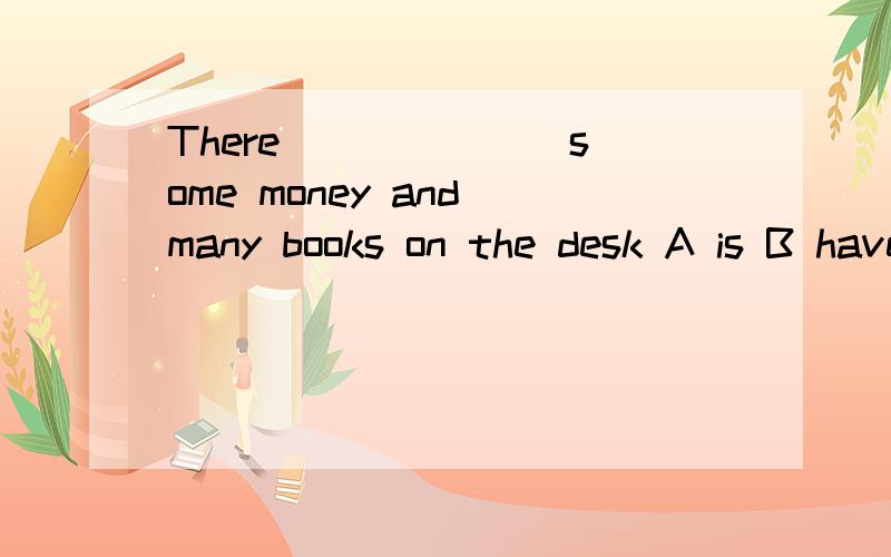 There ______ some money and many books on the desk A is B have C has are