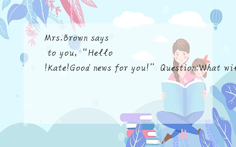 Mrs.Brown says to you,“Hello!Kate!Good news for you!”Question:What will you say?为什么是Thanks for telling me.而不是Really?What is it?
