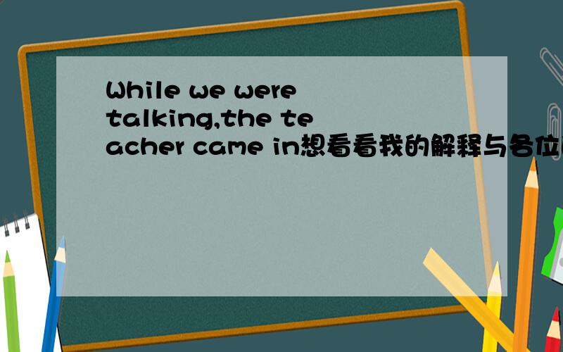 While we were talking,the teacher came in想看看我的解释与各位的是否一样.
