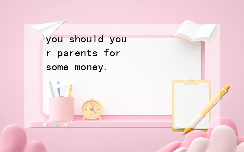 you should your parents for some money.