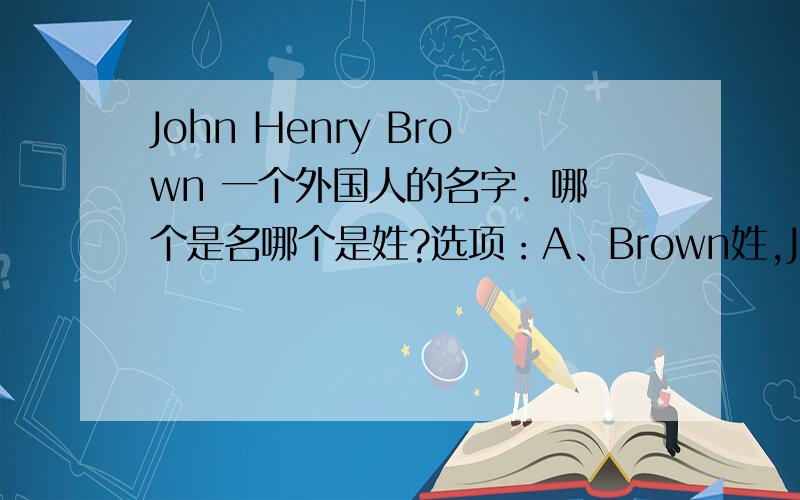 John Henry Brown 一个外国人的名字. 哪个是名哪个是姓?选项：A、Brown姓,John名B、John姓,Brown名C、Henry姓,John名D、John姓,Henry名选哪一个?