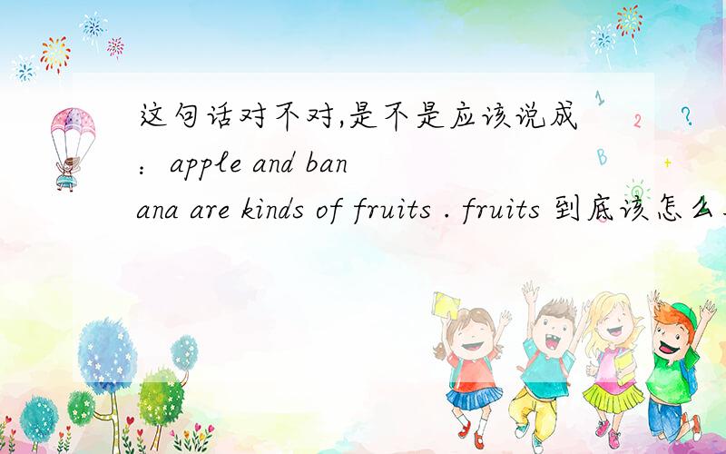 这句话对不对,是不是应该说成：apple and banana are kinds of fruits . fruits 到底该怎么用啊