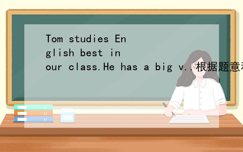Tom studies English best in our class.He has a big v..根据题意和所给字母提示,填入正确的单词