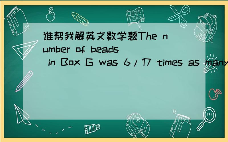谁帮我解英文数学题The number of beads in Box G was 6/17 times as many as the number of beads in Box C.Sally later took some beads from both boxes and gave them to Kelvin.The number of beads she took from Box G was 7/18 time s the number of b