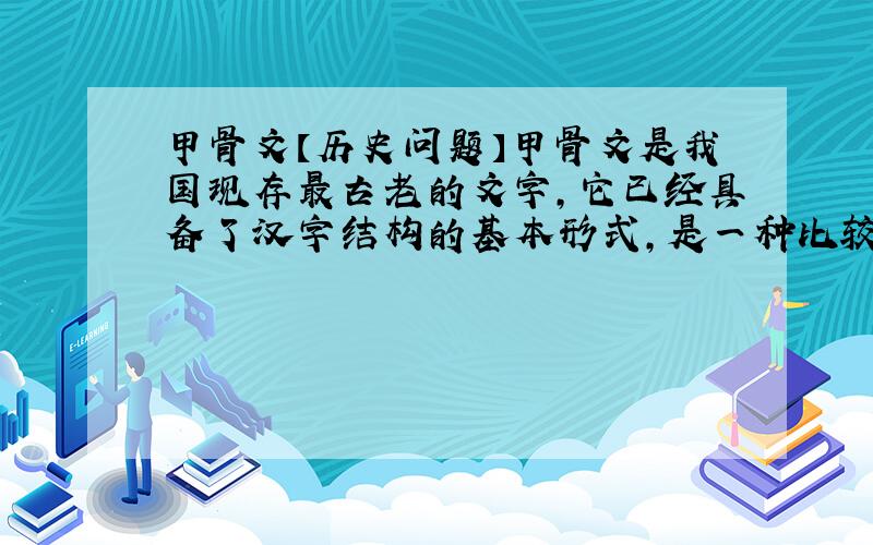 甲骨文【历史问题】甲骨文是我国现存最古老的文字,它已经具备了汉字结构的基本形式,是一种比较成熟的文字.    甲骨文的内容,涉及到商王朝和贵族活动的众多方面,反映了当时的历史情况,