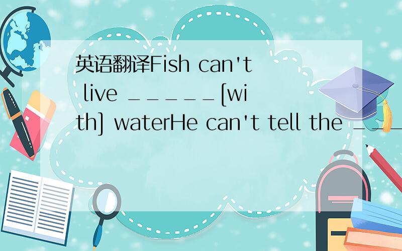 英语翻译Fish can't live _____[with] waterHe can't tell the _______[different] between good and bad so no one likes to make friends with him.