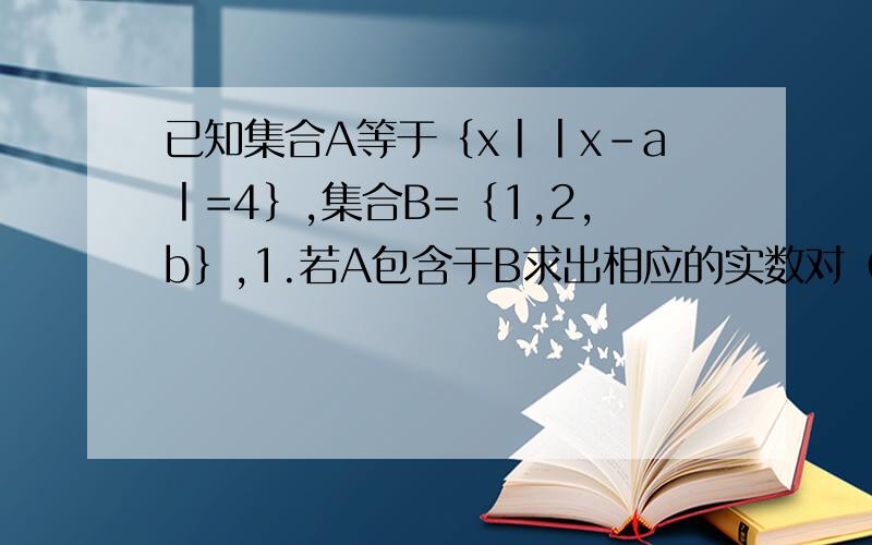 已知集合A等于｛x丨丨x-a丨=4｝,集合B=｛1,2,b｝,1.若A包含于B求出相应的实数对（a,b）