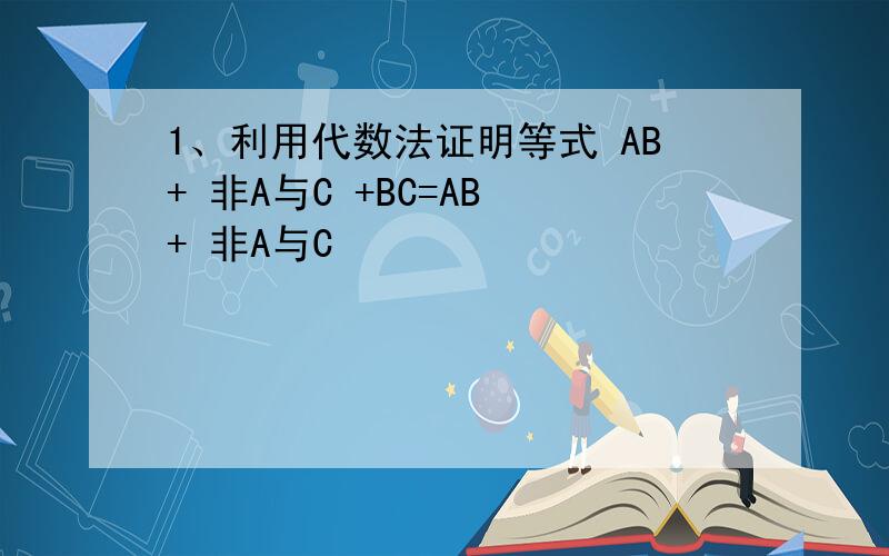 1、利用代数法证明等式 AB+ 非A与C +BC=AB + 非A与C