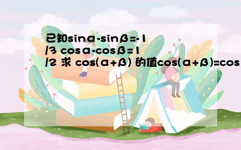 已知sinα-sinβ=-1/3 cosα-cosβ=1/2 求 cos(α+β) 的值cos(α+β)=cosαcosβ-sinαsinβsinα^2+sinβ^2和cosα^2+cosβ^2不等于1不要再答错的给我了