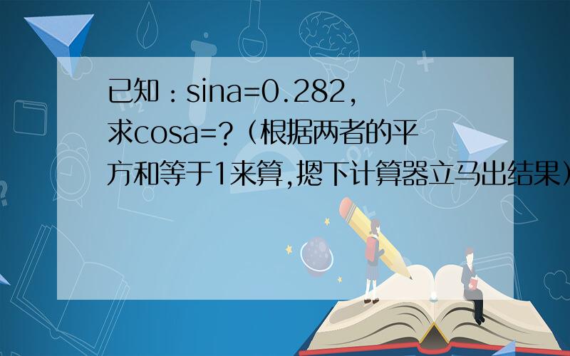 已知：sina=0.282,求cosa=?（根据两者的平方和等于1来算,摁下计算器立马出结果）本人没有计算器,所以…
