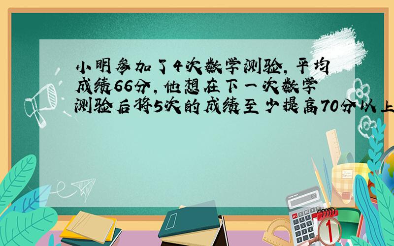 小明参加了4次数学测验,平均成绩66分,他想在下一次数学测验后将5次的成绩至少提高70分以上那么上,那么在下一次测验得多少分