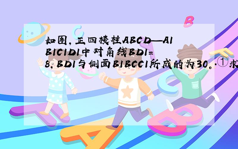 如图,正四棱柱ABCD—A1B1C1D1中对角线BD1＝8,BD1与侧面B1BCC1所成的为30°.①求BD1和底面ABCD所成的角