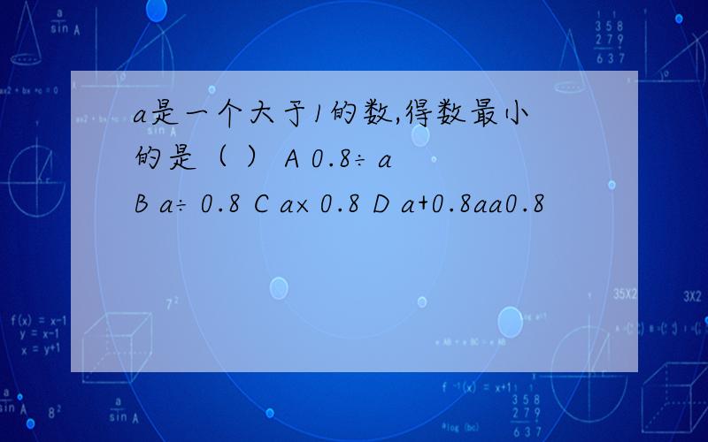 a是一个大于1的数,得数最小的是（ ） A 0.8÷a B a÷0.8 C a×0.8 D a+0.8aa0.8