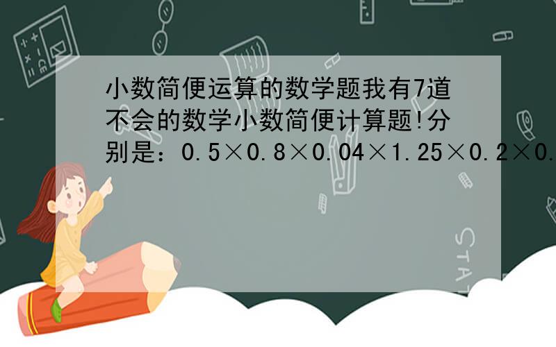 小数简便运算的数学题我有7道不会的数学小数简便计算题!分别是：0.5×0.8×0.04×1.25×0.2×0.025/4.6×72×53÷4.6÷72÷53/5.6×16.5÷0.7÷1.1/152.3×4.8-4.8×31.15-4.8×21.15/2.4×7.6=6.5×7.6＋0.76＋7.6/6.3×27＋1.9×21/0