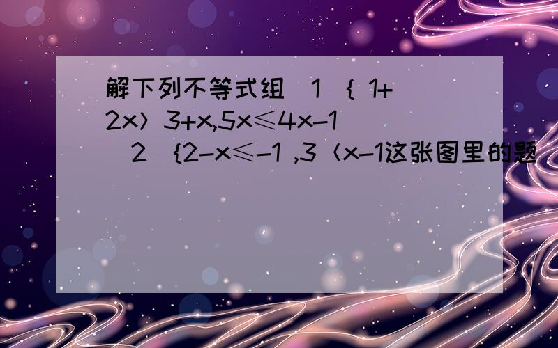 解下列不等式组（1）{ 1+2x＞3+x,5x≤4x-1（2）{2-x≤-1 ,3＜x-1这张图里的题  帮我解决下