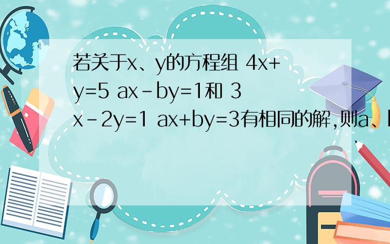 若关于x、y的方程组 4x+y=5 ax-by=1和 3x-2y=1 ax+by=3有相同的解,则a、b的值?