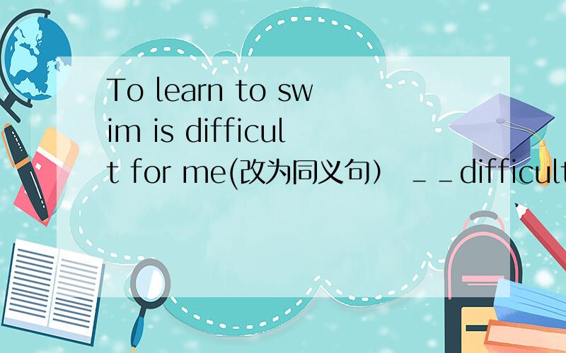 To learn to swim is difficult for me(改为同义句） ＿＿difficult for me ＿＿ ＿＿to swim