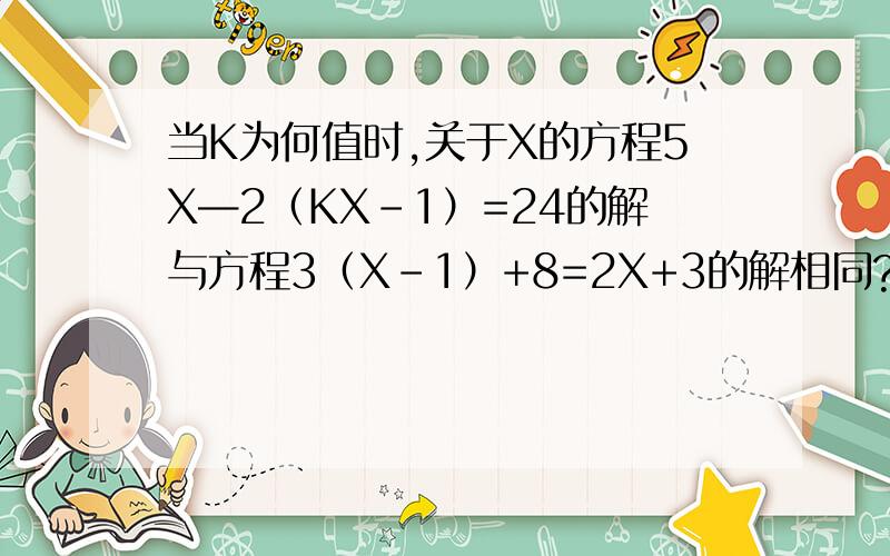 当K为何值时,关于X的方程5X—2（KX-1）=24的解与方程3（X-1）+8=2X+3的解相同?