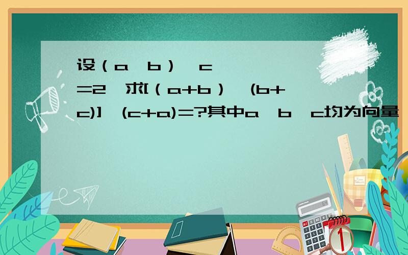 设（a×b）•c=2,求[（a+b）×(b+c)]•(c+a)=?其中a,b,c均为向量,×为向量设（a×b）•c=2,求[（a+b）×(b+c)]•(c+a)=?其中a,b,c均为向量,×为向量积,•为数量积
