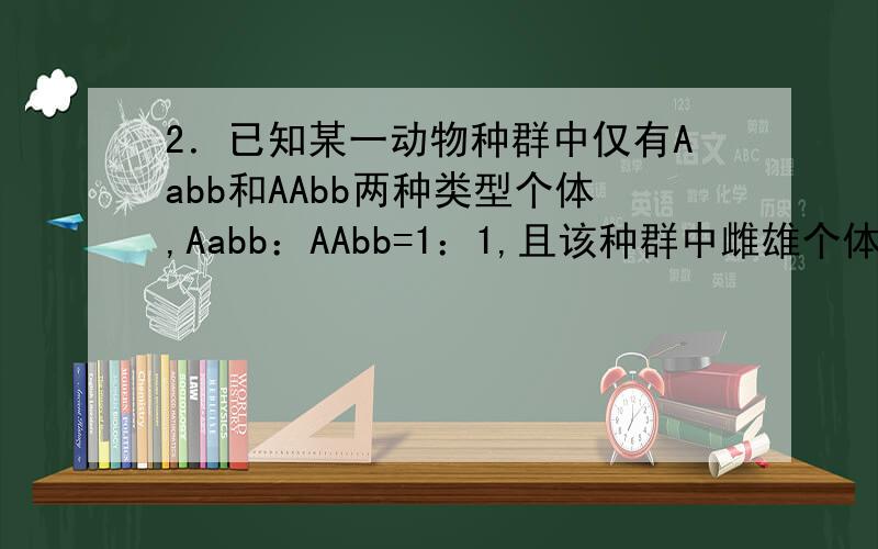 2．已知某一动物种群中仅有Aabb和AAbb两种类型个体,Aabb：AAbb=1：1,且该种群中雌雄个体比例为1：1,个体间可以自由交配,则该种群自由交配产生的子代中能稳定遗传的个体比例为A．1/2 B．5/8 C．