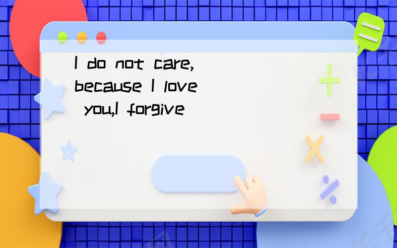 I do not care,because I love you,I forgive