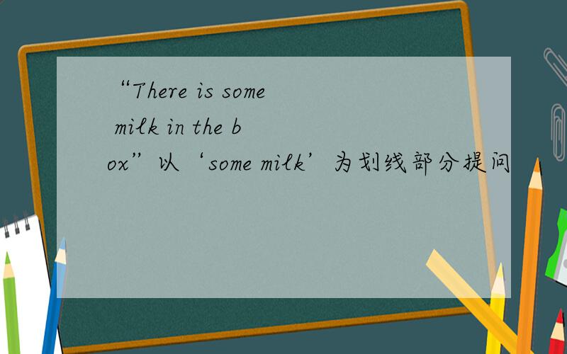 “There is some milk in the box”以‘some milk’为划线部分提问