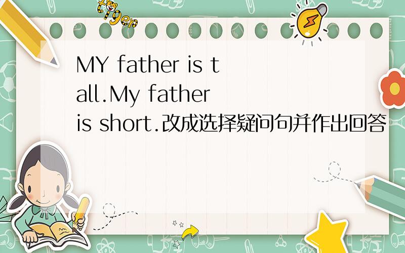 MY father is tall.My father is short.改成选择疑问句并作出回答