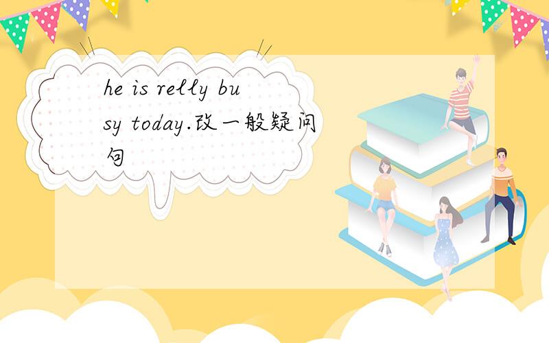 he is relly busy today.改一般疑问句
