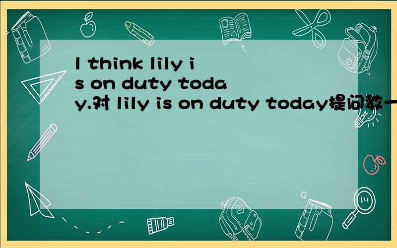 l think lily is on duty today.对 lily is on duty today提问教一教,明天要用的,不解决就完啦.