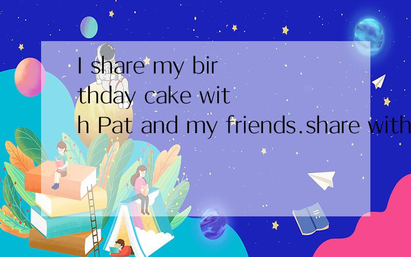 I share my birthday cake with Pat and my friends.share with与某人分享某物,后面人多的时候还能用and就像这一题.