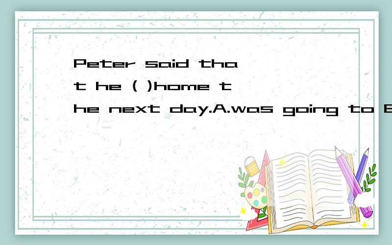Peter said that he ( )home the next day.A.was going to B.will go C.would go D.had gone