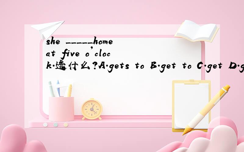 she _____home at five o'clock.选什么?A.gets to B.get to C.get D.gets