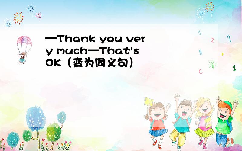 —Thank you very much—That's OK（变为同义句）