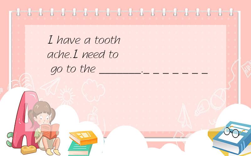 I have a toothache.I need to go to the _______._ _ _ _ _ _ _