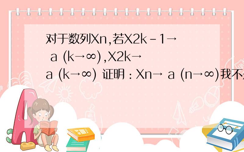 对于数列Xn,若X2k-1→ a (k→∞),X2k→ a (k→∞) 证明：Xn→ a (n→∞)我不是要解题方法,我要思路.这个思路是证明两者的e的大小然后证明|xn-a|也小于e还是怎么的现在看到两种方法：X（2k-1）→ a (