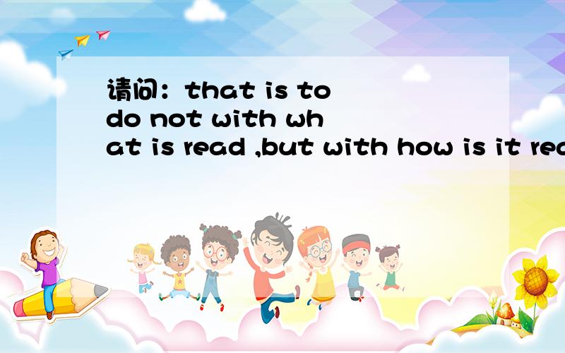 请问：that is to do not with what is read ,but with how is it read怎么解释?谢谢!