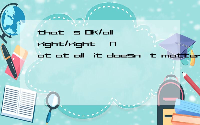 that's OK/all right/right ,Not at all,it doesn't matter ,never mind分别用于什么回答?