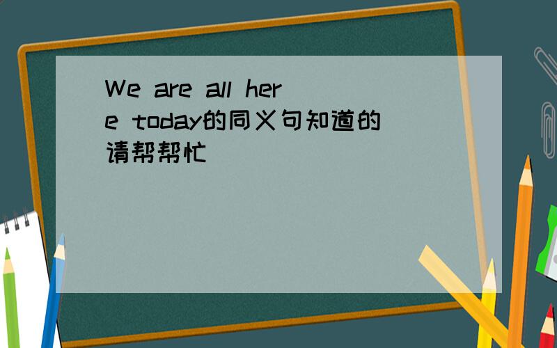 We are all here today的同义句知道的请帮帮忙
