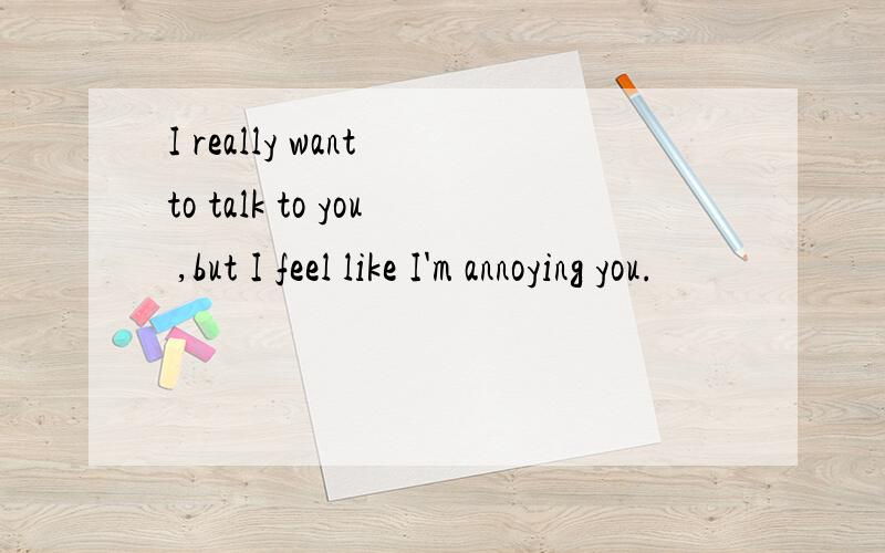 I really want to talk to you ,but I feel like I'm annoying you.