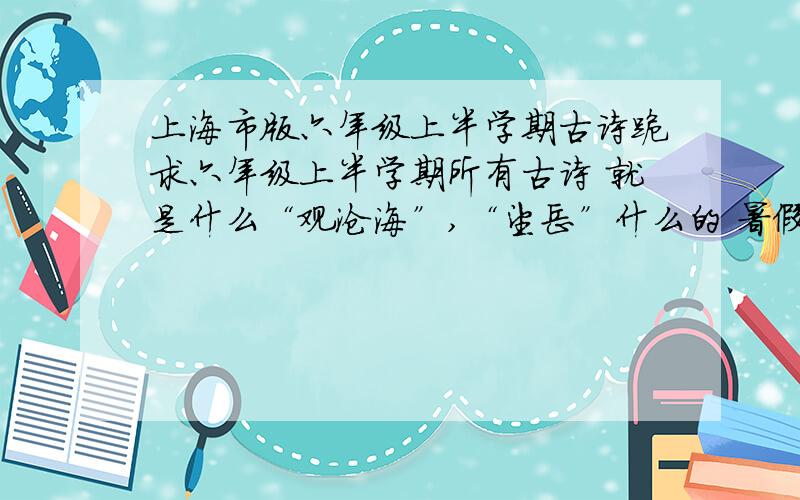 上海市版六年级上半学期古诗跪求六年级上半学期所有古诗 就是什么“观沧海”,“望岳”什么的 暑假作业要默写 书本已经扔了希望有好心人可以直接打给我 只需要诗名  按次序