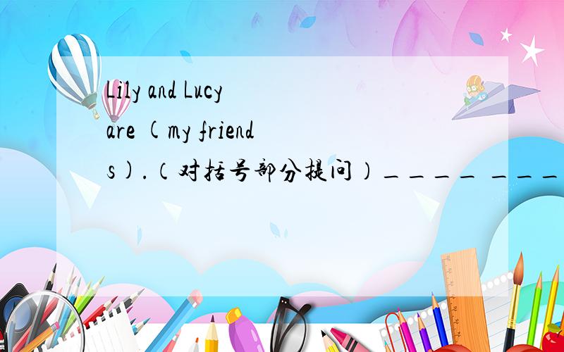Lily and Lucy are (my friends).（对括号部分提问）____ ____Lily and Lucy?