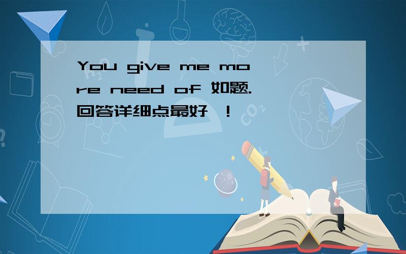 You give me more need of 如题.回答详细点最好噢!