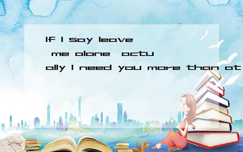 If I say leave me alone,actually I need you more than at any time.帮忙翻译下,