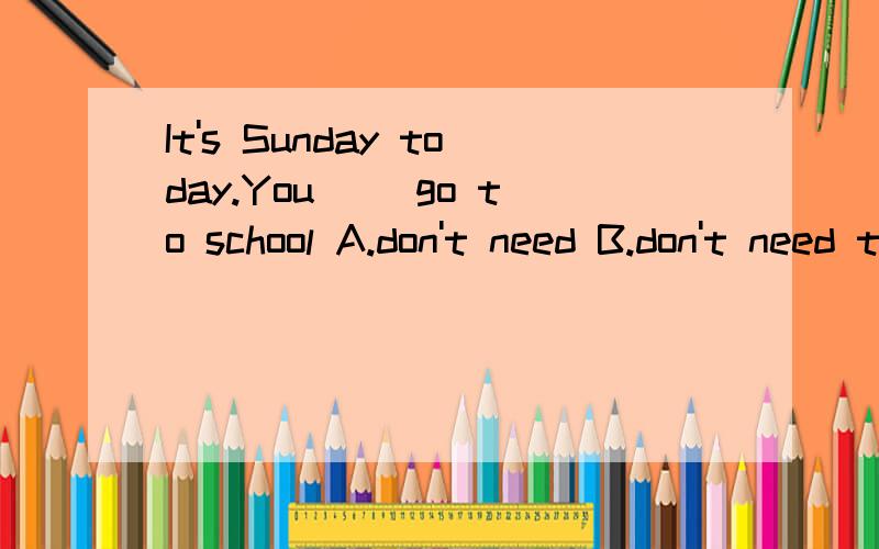 It's Sunday today.You( )go to school A.don't need B.don't need to C.need't to D.need don't to