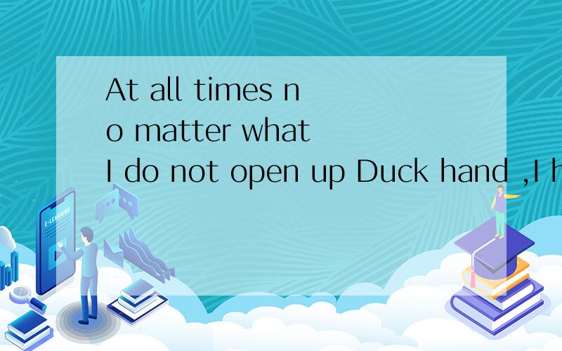 At all times no matter what I do not open up Duck hand ,I have what I need to tell...