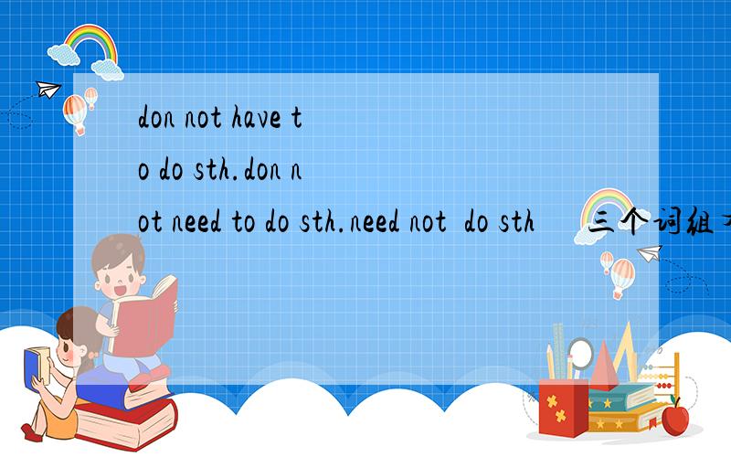 don not have to do sth.don not need to do sth.need not  do sth      三个词组有什么区别?don not have to do sth.don not need to do sth.need not  do sth      三个词组有什么区别?