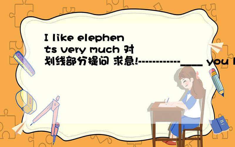 I like elephents very much 对划线部分提问 求急!------------____ you like elephants?几天时间哦····我最近没有 金币了 我去回答来 给你哈` 晕 是 _ _ you like elephants``